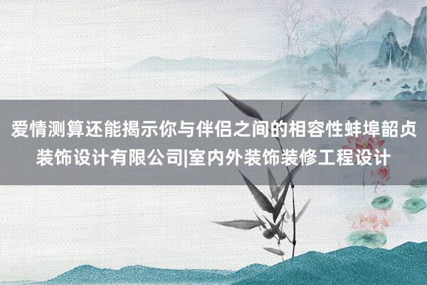 爱情测算还能揭示你与伴侣之间的相容性蚌埠韶贞装饰设计有限公司|室内外装饰装修工程设计